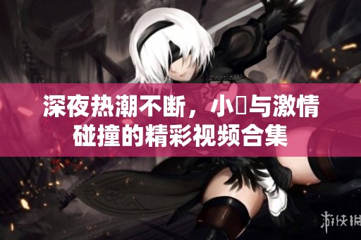 深夜热潮不断，小泬与激情碰撞的精彩视频合集