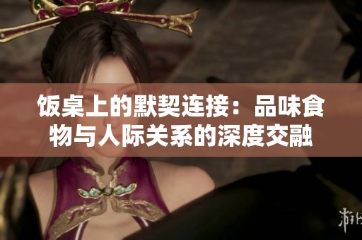 饭桌上的默契连接：品味食物与人际关系的深度交融