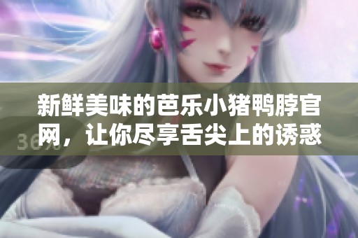 新鲜美味的芭乐小猪鸭脖官网，让你尽享舌尖上的诱惑！