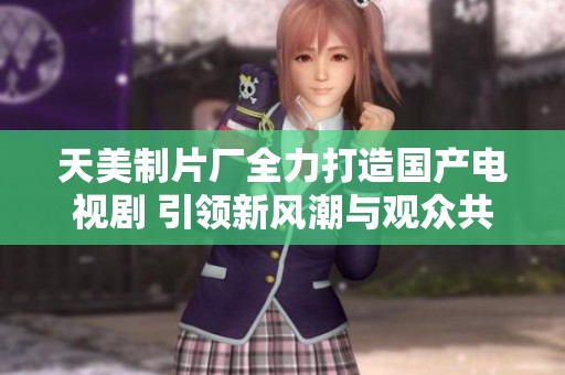 天美制片厂全力打造国产电视剧 引领新风潮与观众共鸣
