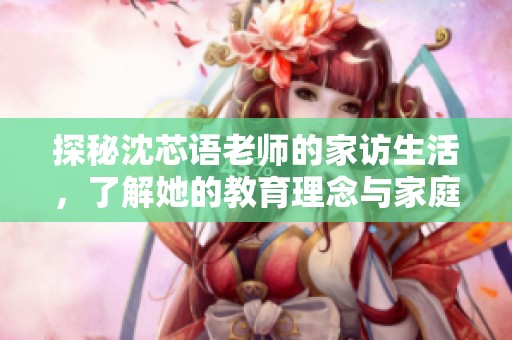 探秘沈芯语老师的家访生活，了解她的教育理念与家庭氛围