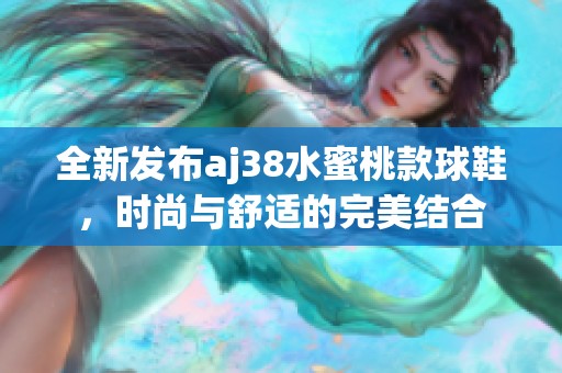 全新发布aj38水蜜桃款球鞋，时尚与舒适的完美结合