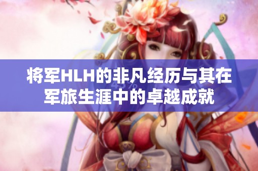 将军HLH的非凡经历与其在军旅生涯中的卓越成就