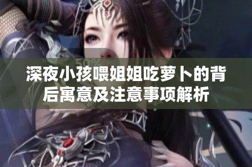 深夜小孩喂姐姐吃萝卜的背后寓意及注意事项解析