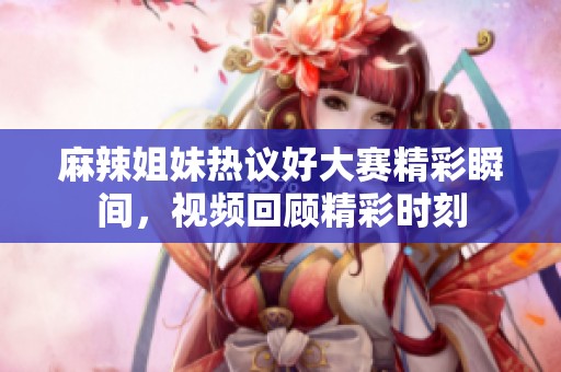 麻辣姐妹热议好大赛精彩瞬间，视频回顾精彩时刻