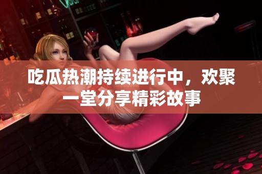 吃瓜热潮持续进行中，欢聚一堂分享精彩故事