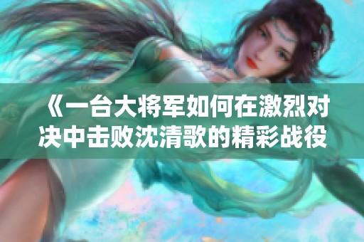 《一台大将军如何在激烈对决中击败沈清歌的精彩战役》