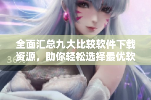 全面汇总九大比较软件下载资源，助你轻松选择最优软件