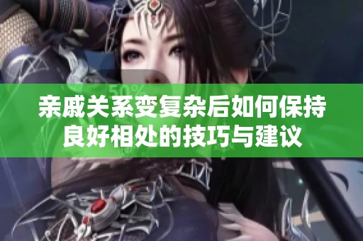 亲戚关系变复杂后如何保持良好相处的技巧与建议