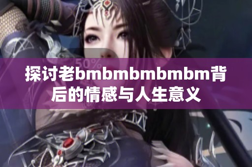 探讨老bmbmbmbmbm背后的情感与人生意义