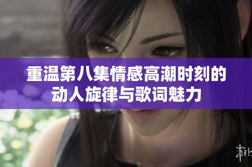重温第八集情感高潮时刻的动人旋律与歌词魅力
