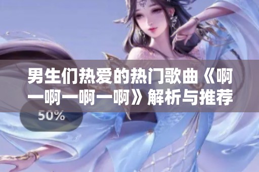 男生们热爱的热门歌曲《啊一啊一啊一啊》解析与推荐