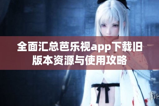 全面汇总芭乐视app下载旧版本资源与使用攻略