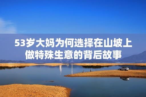 53岁大妈为何选择在山坡上做特殊生意的背后故事