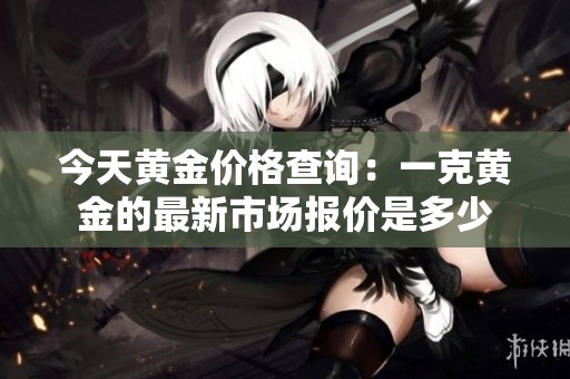 今天黄金价格查询：一克黄金的最新市场报价是多少