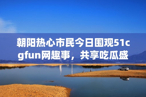 朝阳热心市民今日围观51cgfun网趣事，共享吃瓜盛宴
