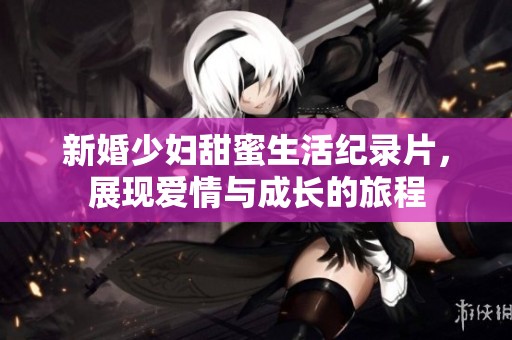 新婚少妇甜蜜生活纪录片，展现爱情与成长的旅程