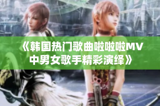 《韩国热门歌曲啦啦啦MV中男女歌手精彩演绎》