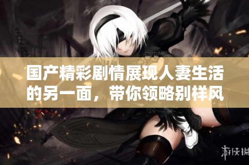 国产精彩剧情展现人妻生活的另一面，带你领略别样风情
