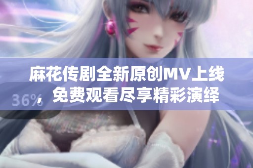 麻花传剧全新原创MV上线，免费观看尽享精彩演绎