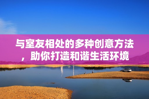 与室友相处的多种创意方法，助你打造和谐生活环境