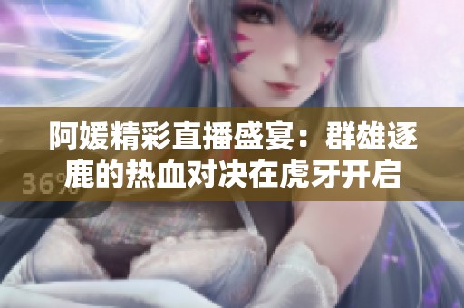 阿媛精彩直播盛宴：群雄逐鹿的热血对决在虎牙开启