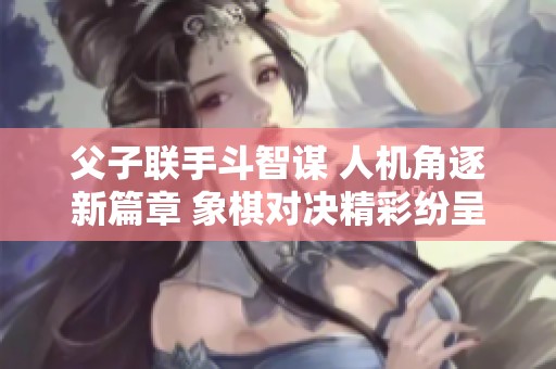 父子联手斗智谋 人机角逐新篇章 象棋对决精彩纷呈