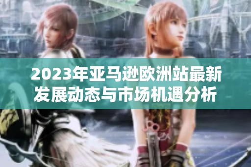 2023年亚马逊欧洲站最新发展动态与市场机遇分析