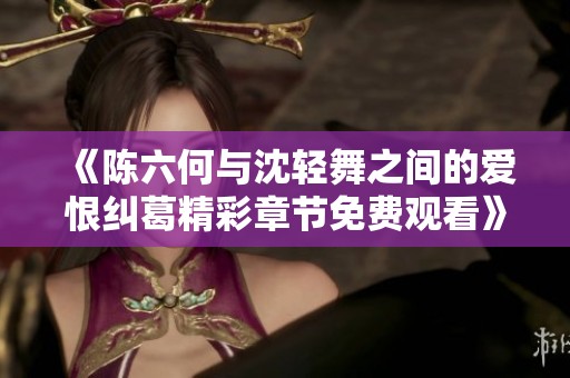 《陈六何与沈轻舞之间的爱恨纠葛精彩章节免费观看》