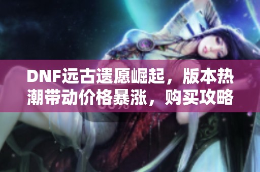 DNF远古遗愿崛起，版本热潮带动价格暴涨，购买攻略全解析
