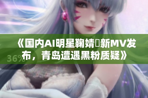《国内AI明星鞠婧祎新MV发布，青岛遭遇黑粉质疑》