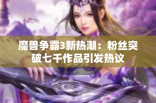 魔兽争霸3新热潮：粉丝突破七千作品引发热议
