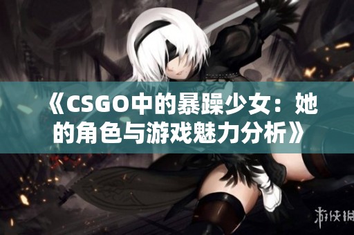 《CSGO中的暴躁少女：她的角色与游戏魅力分析》