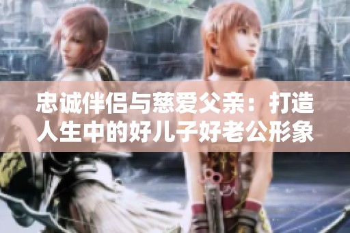 忠诚伴侣与慈爱父亲：打造人生中的好儿子好老公形象