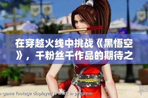 在穿越火线中挑战《黑悟空》，千粉丝千作品的期待之旅