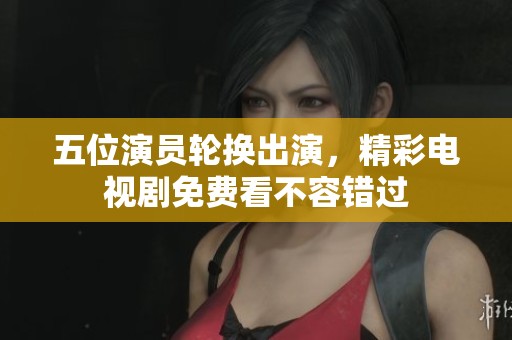 五位演员轮换出演，精彩电视剧免费看不容错过