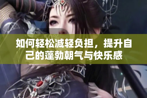 如何轻松减轻负担，提升自己的蓬勃朝气与快乐感
