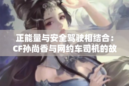 正能量与安全驾驶相结合：CF孙尚香与网约车司机的故事
