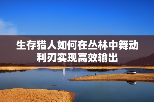 生存猎人如何在丛林中舞动利刃实现高效输出