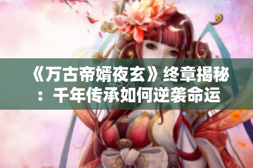 《万古帝婿夜玄》终章揭秘：千年传承如何逆袭命运