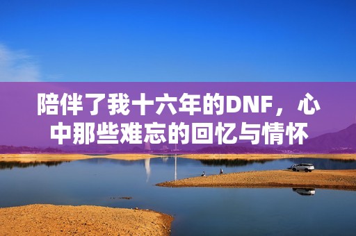 陪伴了我十六年的DNF，心中那些难忘的回忆与情怀