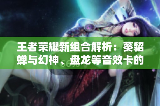 王者荣耀新组合解析：葵貂蝉与幻神、盘龙等音效卡的精彩对决