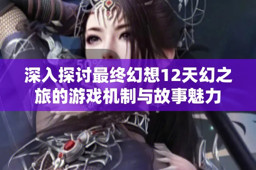 深入探讨最终幻想12天幻之旅的游戏机制与故事魅力