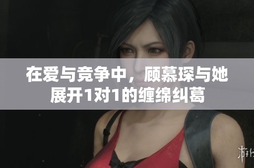 在爱与竞争中，顾慕琛与她展开1对1的缠绵纠葛