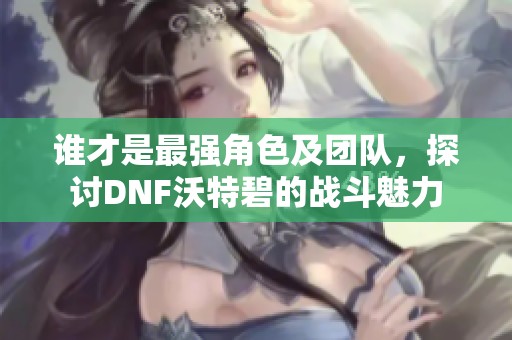 谁才是最强角色及团队，探讨DNF沃特碧的战斗魅力