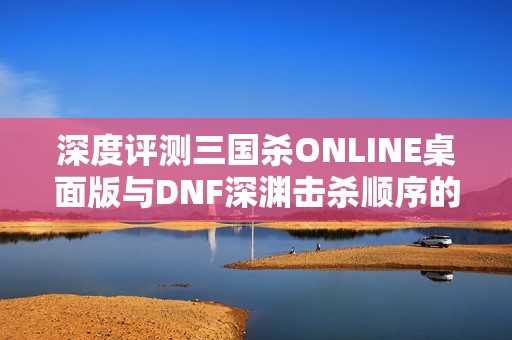 深度评测三国杀ONLINE桌面版与DNF深渊击杀顺序的游戏体验