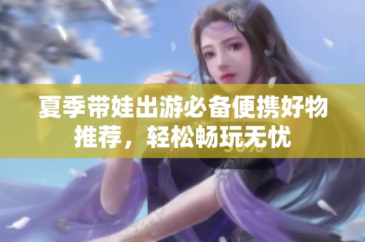 夏季带娃出游必备便携好物推荐，轻松畅玩无忧