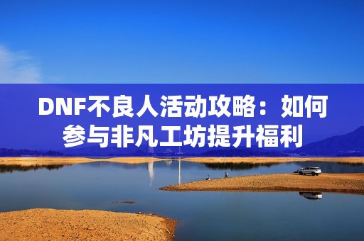 DNF不良人活动攻略：如何参与非凡工坊提升福利
