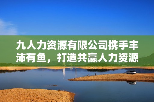 九人力资源有限公司携手丰沛有鱼，打造共赢人力资源平台