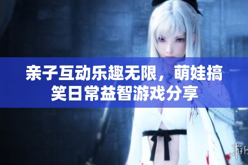 亲子互动乐趣无限，萌娃搞笑日常益智游戏分享